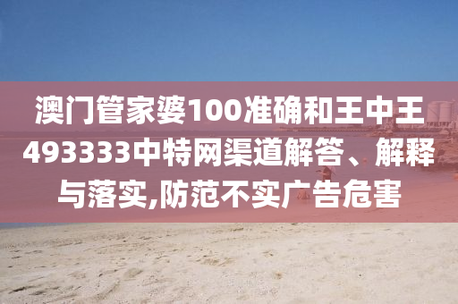 澳门管家婆100准确和王中王493333中特网渠道解答、解释与落实,防范不实广告危害