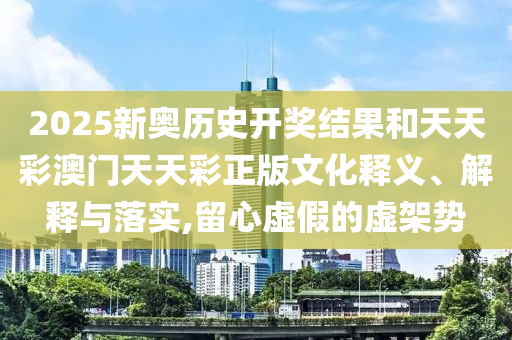 2025新奥历史开奖结果和天天彩澳门天天彩正版文化释义、解释与落实,留心虚假的虚架势