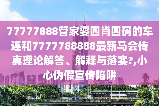 77777888管家婆四肖四码的车连和7777788888最新马会传真理论解答、解释与落实?,小心伪假宣传陷阱