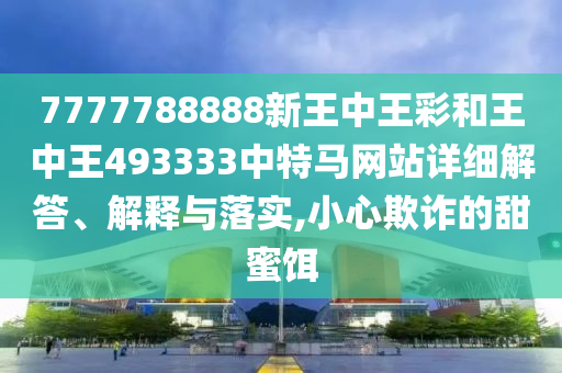 7777788888新王中王彩和王中王493333中特马网站详细解答、解释与落实,小心欺诈的甜蜜饵