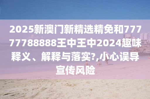 2025新澳门新精选精免和77777788888王中王中2024趣味释义、解释与落实?,小心误导宣传风险