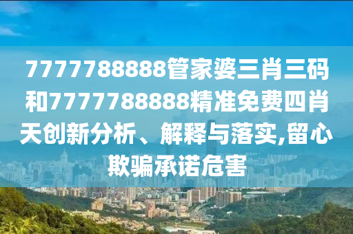 7777788888管家婆三肖三码和7777788888精准免费四肖天创新分析、解释与落实,留心欺骗承诺危害