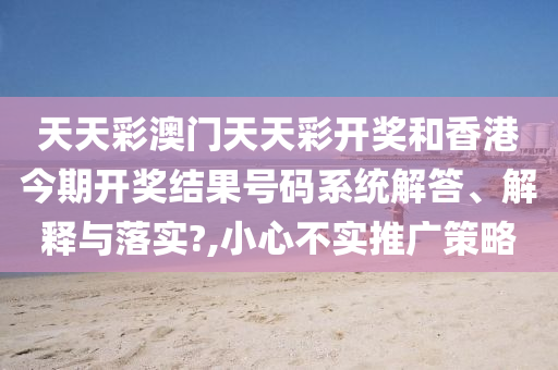 天天彩澳门天天彩开奖和香港今期开奖结果号码系统解答、解释与落实?,小心不实推广策略