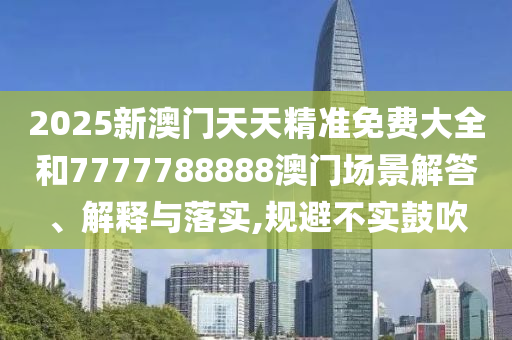 2025新澳门天天精准免费大全和7777788888澳门场景解答、解释与落实,规避不实鼓吹