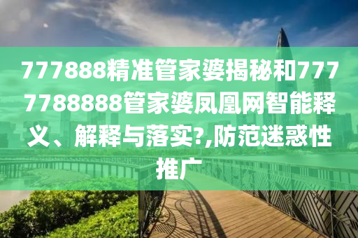 777888精准管家婆揭秘和7777788888管家婆凤凰网智能释义、解释与落实?,防范迷惑性推广