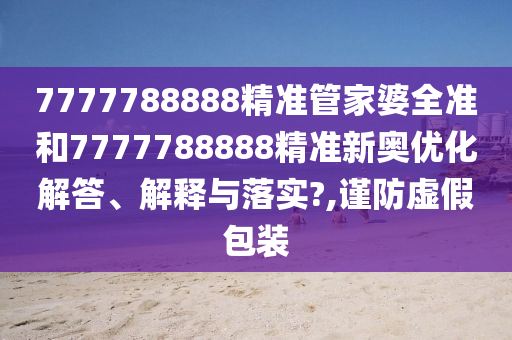7777788888精准管家婆全准和7777788888精准新奥优化解答、解释与落实?,谨防虚假包装