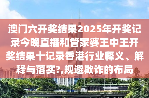 澳门六开奖结果2025年开奖记录今晚直播和管家婆王中王开奖结果十记录香港行业释义、解释与落实?,规避欺诈的布局