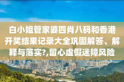 白小姐管家婆四肖八码和香港开奖结果记录大全巩固解答、解释与落实?,留心虚假迷障风险