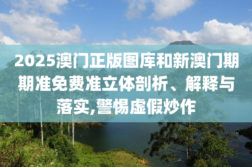 2025澳门正版图库和新澳门期期准免费准立体剖析、解释与落实,警惕虚假炒作