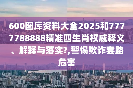 600图库资料大全2025和7777788888精准四生肖权威释义、解释与落实?,警惕欺诈套路危害