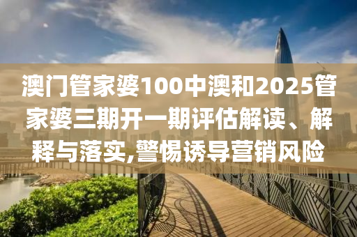 澳门管家婆100中澳和2025管家婆三期开一期评估解读、解释与落实,警惕诱导营销风险