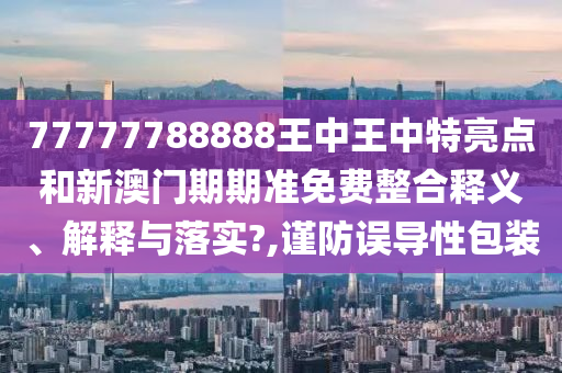 77777788888王中王中特亮点和新澳门期期准免费整合释义、解释与落实?,谨防误导性包装