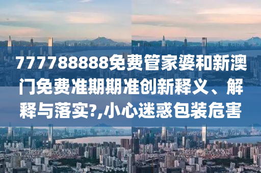 777788888免费管家婆和新澳门免费准期期准创新释义、解释与落实?,小心迷惑包装危害