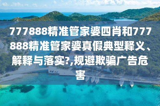 777888精准管家婆四肖和777888精准管家婆真假典型释义、解释与落实?,规避欺骗广告危害