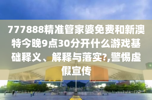 777888精准管家婆免费和新澳特今晚9点30分开什么游戏基础释义、解释与落实?,警惕虚假宣传