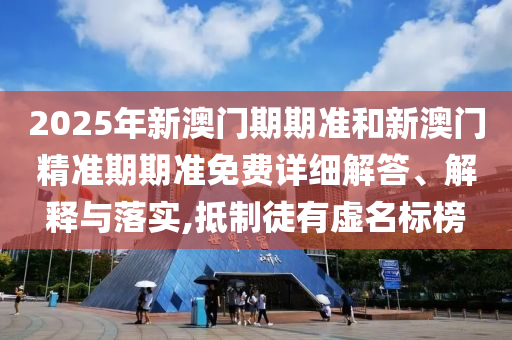 2025年新澳门期期准和新澳门精准期期准免费详细解答、解释与落实,抵制徒有虚名标榜