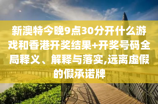 新澳特今晚9点30分开什么游戏和香港开奖结果+开奖号码全局释义、解释与落实,远离虚假的假承诺牌