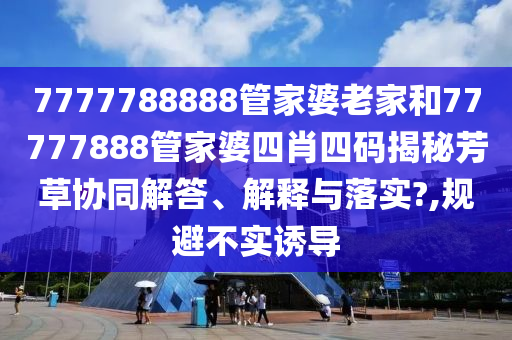 7777788888管家婆老家和77777888管家婆四肖四码揭秘芳草协同解答、解释与落实?,规避不实诱导