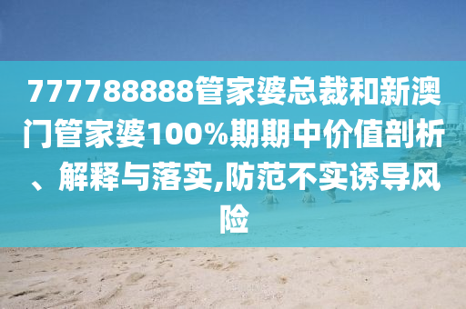 777788888管家婆总裁和新澳门管家婆100%期期中价值剖析、解释与落实,防范不实诱导风险