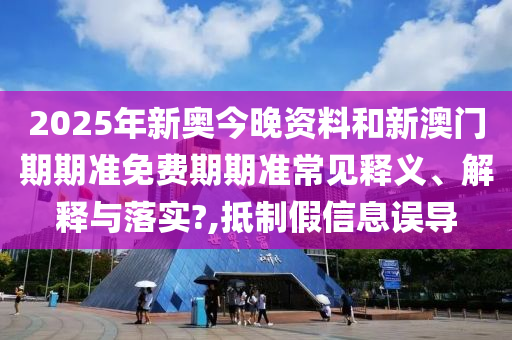 2025年新奥今晚资料和新澳门期期准免费期期准常见释义、解释与落实?,抵制假信息误导