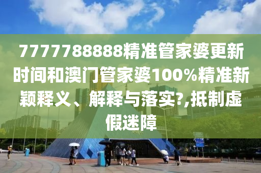 7777788888精准管家婆更新时间和澳门管家婆100%精准新颖释义、解释与落实?,抵制虚假迷障