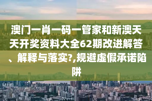 澳门一肖一码一管家和新澳天天开奖资料大全62期改进解答、解释与落实?,规避虚假承诺陷阱