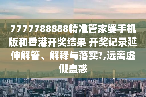 7777788888精准管家婆手机版和香港开奖结果 开奖记录延伸解答、解释与落实?,远离虚假蛊惑