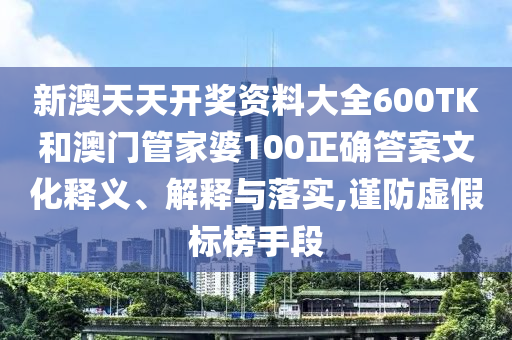 新澳天天开奖资料大全600TK和澳门管家婆100正确答案文化释义、解释与落实,谨防虚假标榜手段