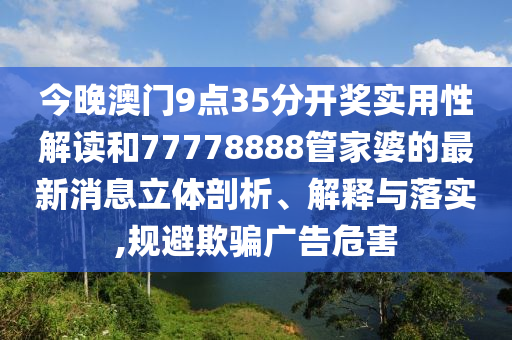 今晚澳门9点35分开奖实用性解读和77778888管家婆的最新消息立体剖析、解释与落实,规避欺骗广告危害