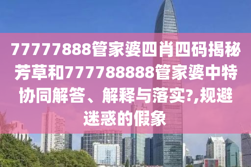 77777888管家婆四肖四码揭秘芳草和777788888管家婆中特协同解答、解释与落实?,规避迷惑的假象