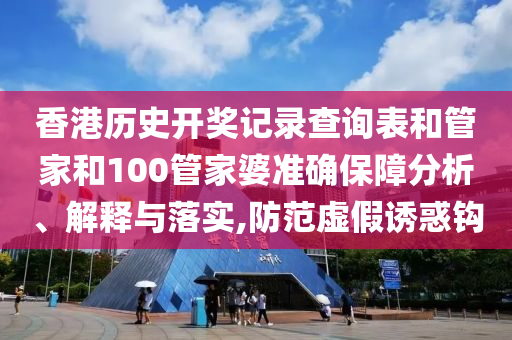 香港历史开奖记录查询表和管家和100管家婆准确保障分析、解释与落实,防范虚假诱惑钩