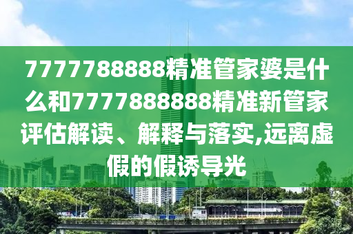 7777788888精准管家婆是什么和7777888888精准新管家评估解读、解释与落实,远离虚假的假诱导光