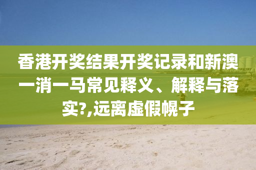 香港开奖结果开奖记录和新澳一消一马常见释义、解释与落实?,远离虚假幌子