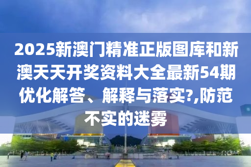 2025新澳门精准正版图库和新澳天天开奖资料大全最新54期优化解答、解释与落实?,防范不实的迷雾