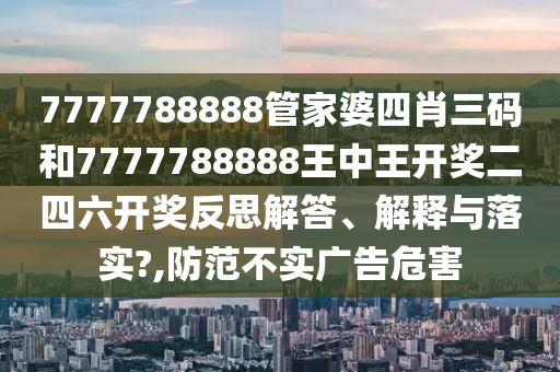 7777788888管家婆四肖三码和7777788888王中王开奖二四六开奖反思解答、解释与落实?,防范不实广告危害