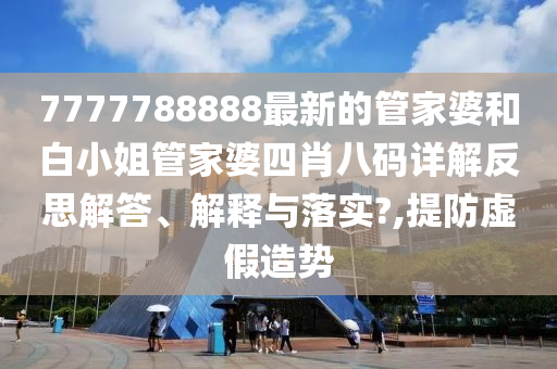 7777788888最新的管家婆和白小姐管家婆四肖八码详解反思解答、解释与落实?,提防虚假造势