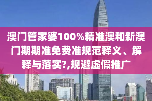 澳门管家婆100%精准澳和新澳门期期准免费准规范释义、解释与落实?,规避虚假推广