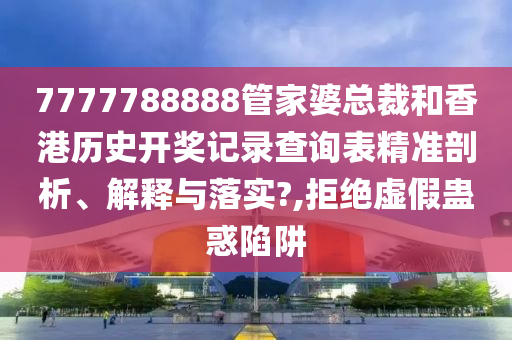 7777788888管家婆总裁和香港历史开奖记录查询表精准剖析、解释与落实?,拒绝虚假蛊惑陷阱