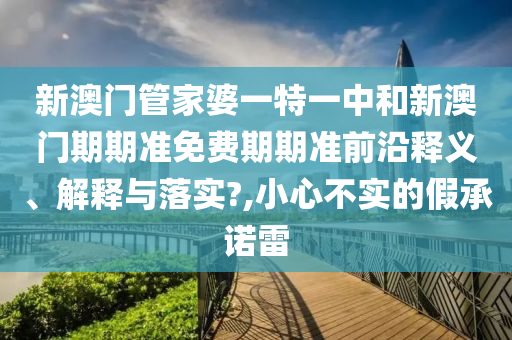 新澳门管家婆一特一中和新澳门期期准免费期期准前沿释义、解释与落实?,小心不实的假承诺雷
