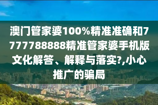 澳门管家婆100%精准准确和7777788888精准管家婆手机版文化解答、解释与落实?,小心推广的骗局