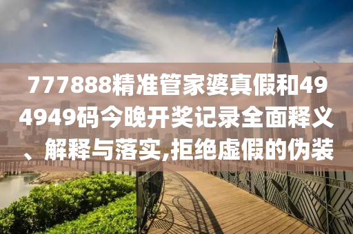 777888精准管家婆真假和494949码今晚开奖记录全面释义、解释与落实,拒绝虚假的伪装