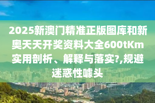 2025新澳门精准正版图库和新奥天天开奖资料大全600tKm实用剖析、解释与落实?,规避迷惑性噱头
