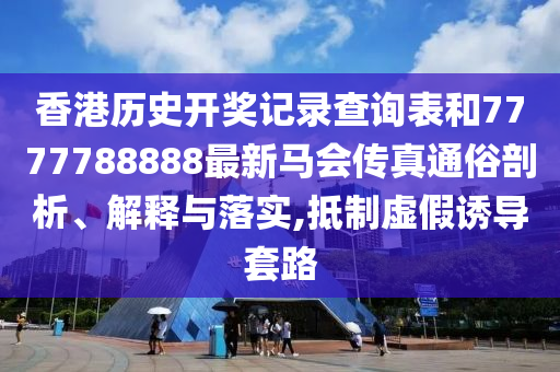 香港历史开奖记录查询表和7777788888最新马会传真通俗剖析、解释与落实,抵制虚假诱导套路
