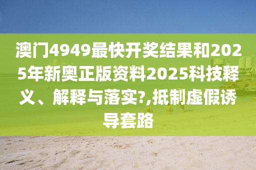 澳门4949最快开奖结果和2025年新奥正版资料2025科技释义、解释与落实?,抵制虚假诱导套路
