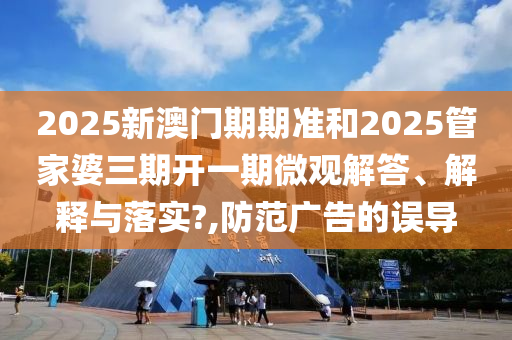 2025新澳门期期准和2025管家婆三期开一期微观解答、解释与落实?,防范广告的误导
