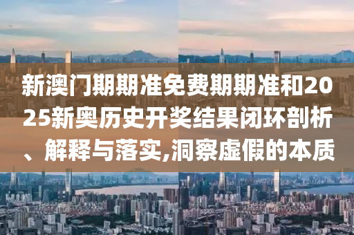 新澳门期期准免费期期准和2025新奥历史开奖结果闭环剖析、解释与落实,洞察虚假的本质
