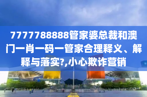7777788888管家婆总裁和澳门一肖一码一管家合理释义、解释与落实?,小心欺诈营销