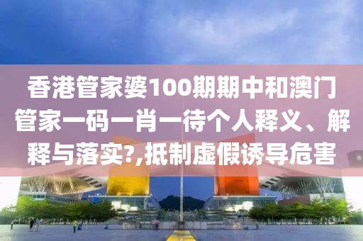 香港管家婆100期期中和澳门管家一码一肖一待个人释义、解释与落实?,抵制虚假诱导危害