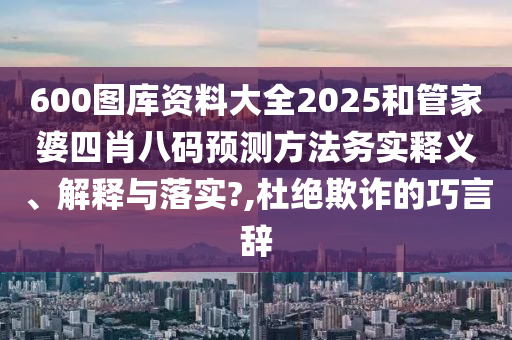 600图库资料大全2025和管家婆四肖八码预测方法务实释义、解释与落实?,杜绝欺诈的巧言辞