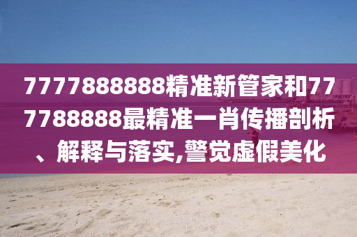 7777888888精准新管家和777788888最精准一肖传播剖析、解释与落实,警觉虚假美化